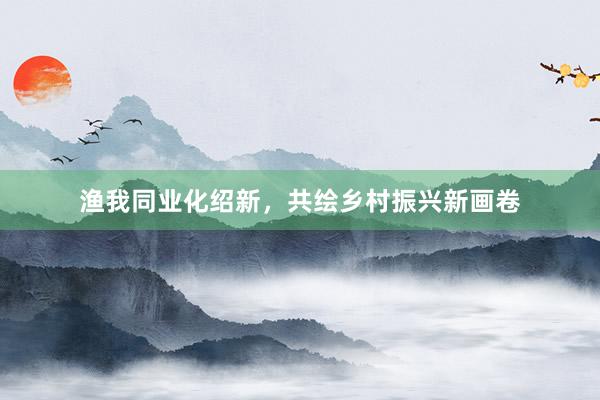 渔我同业化绍新，共绘乡村振兴新画卷