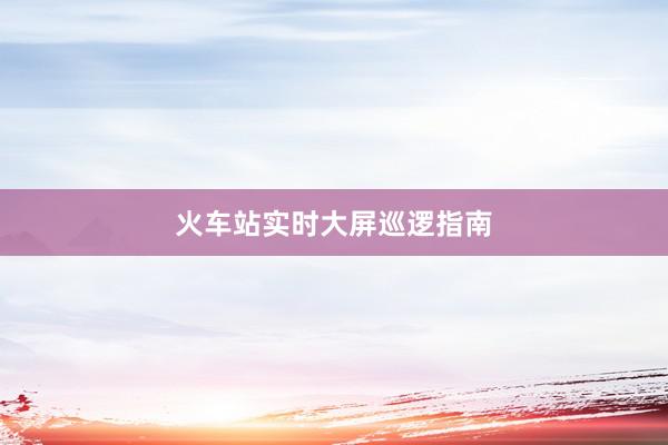 火车站实时大屏巡逻指南